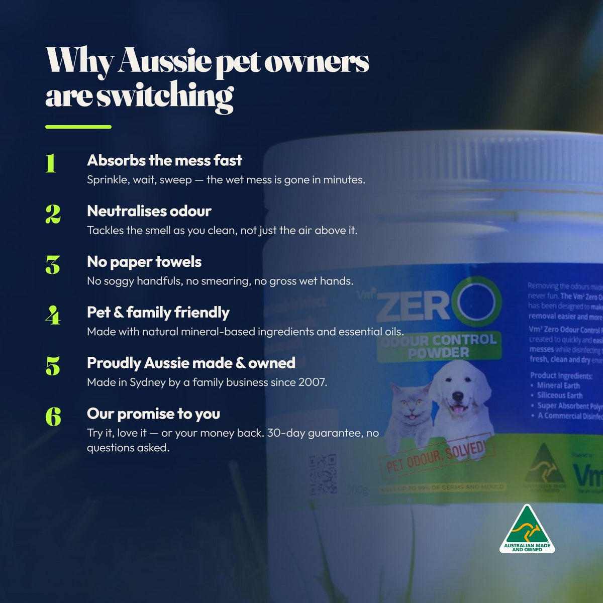 Why Aussie pet owners are switching: absorbs the mess fast, neutralises odour as you clean, no paper towels, pet and family friendly, proudly Aussie made in Sydney since 2007, and a 30-day money-back guarantee.